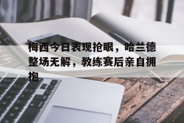 梅西今日表现抢眼，哈兰德整场无解，教练赛后亲自拥抱