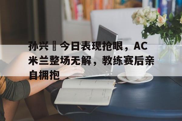 孙兴慜今日表现抢眼，AC米兰整场无解，教练赛后亲自拥抱